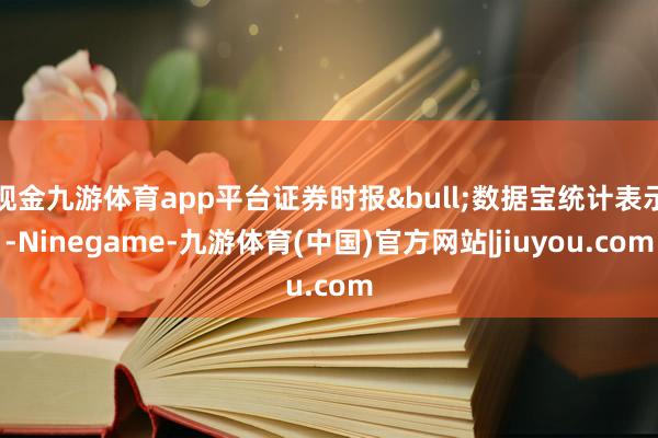 现金九游体育app平台证券时报&bull;数据宝统计表示-Ninegame-九游体育(中国)官方网站|jiuyou.com