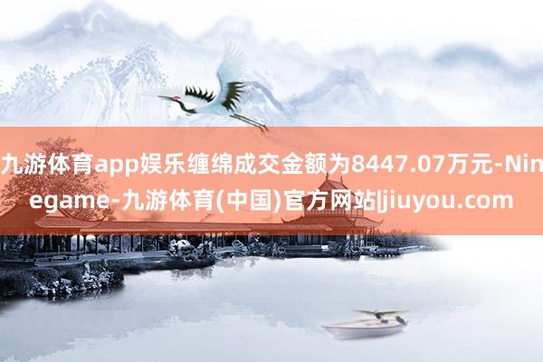 九游体育app娱乐缠绵成交金额为8447.07万元-Ninegame-九游体育(中国)官方网站|jiuyou.com