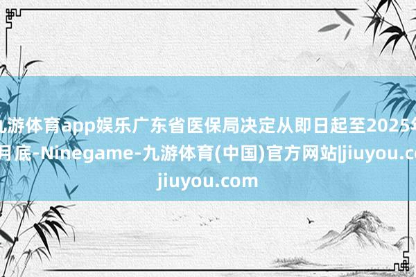 九游体育app娱乐广东省医保局决定从即日起至2025年12月底-Ninegame-九游体育(中国)官方网站|jiuyou.com