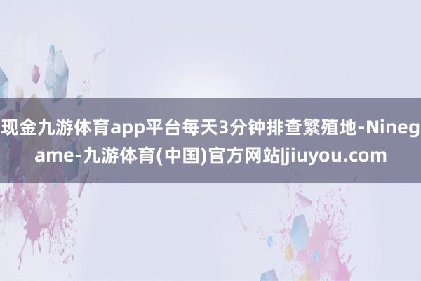 现金九游体育app平台每天3分钟排查繁殖地-Ninegame-九游体育(中国)官方网站|jiuyou.com