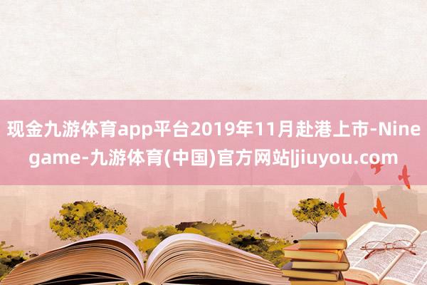 现金九游体育app平台2019年11月赴港上市-Ninegame-九游体育(中国)官方网站|jiuyou.com
