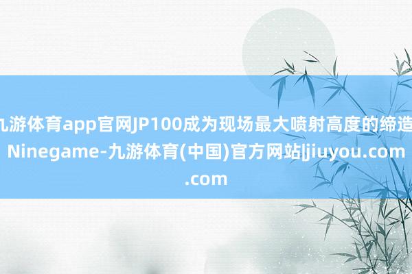 九游体育app官网JP100成为现场最大喷射高度的缔造-Ninegame-九游体育(中国)官方网站|jiuyou.com
