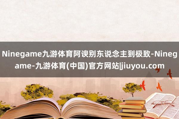Ninegame九游体育阿谀别东说念主到极致-Ninegame-九游体育(中国)官方网站|jiuyou.com