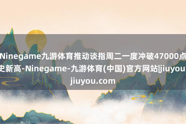 Ninegame九游体育推动谈指周二一度冲破47000点创历史新高-Ninegame-九游体育(中国)官方网站|jiuyou.com