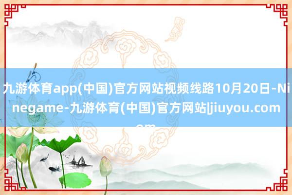 九游体育app(中国)官方网站视频线路10月20日-Ninegame-九游体育(中国)官方网站|jiuyou.com