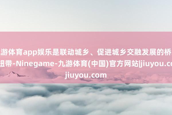 九游体育app娱乐是联动城乡、促进城乡交融发展的桥梁和纽带-Ninegame-九游体育(中国)官方网站|jiuyou.com