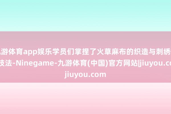 九游体育app娱乐学员们掌捏了火草麻布的织造与刺绣传统技法-Ninegame-九游体育(中国)官方网站|jiuyou.com