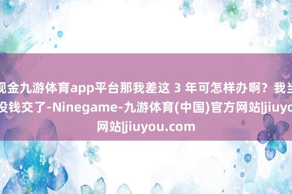 现金九游体育app平台那我差这 3 年可怎样办啊？我当今真实没钱交了-Ninegame-九游体育(中国)官方网站|jiuyou.com