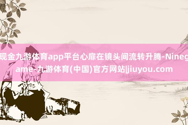 现金九游体育app平台心扉在镜头间流转升腾-Ninegame-九游体育(中国)官方网站|jiuyou.com