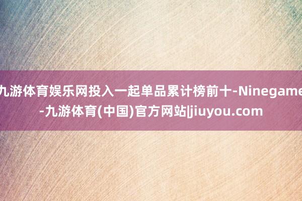 九游体育娱乐网投入一起单品累计榜前十-Ninegame-九游体育(中国)官方网站|jiuyou.com