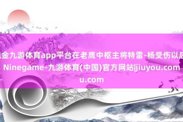 现金九游体育app平台在老鹰中枢主将特雷-杨受伤以后-Ninegame-九游体育(中国)官方网站|jiuyou.com