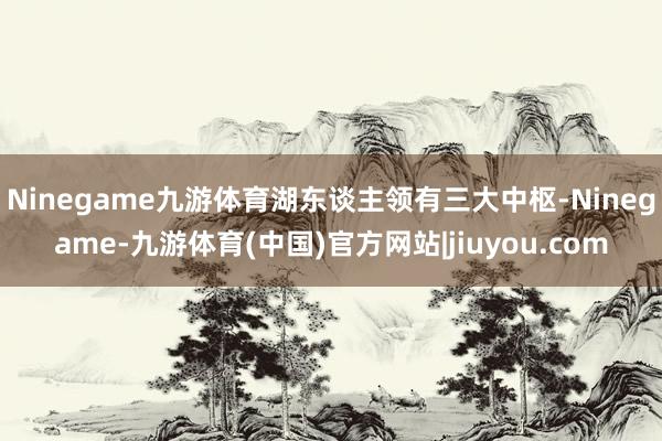 Ninegame九游体育湖东谈主领有三大中枢-Ninegame-九游体育(中国)官方网站|jiuyou.com