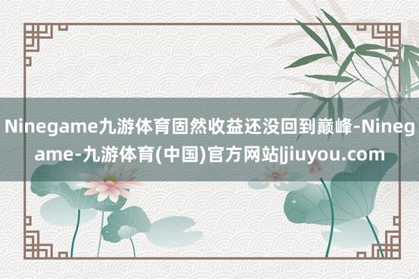 Ninegame九游体育固然收益还没回到巅峰-Ninegame-九游体育(中国)官方网站|jiuyou.com