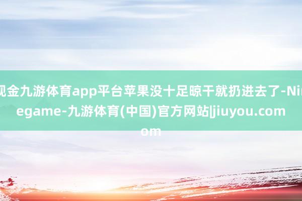 现金九游体育app平台苹果没十足晾干就扔进去了-Ninegame-九游体育(中国)官方网站|jiuyou.com