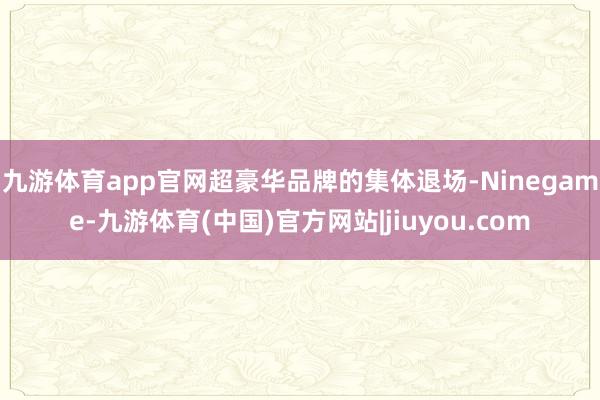 九游体育app官网　　超豪华品牌的集体退场-Ninegame-九游体育(中国)官方网站|jiuyou.com