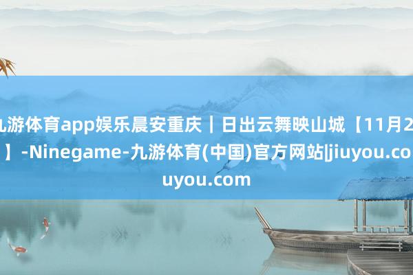 九游体育app娱乐晨安重庆｜日出云舞映山城【11月28日】-Ninegame-九游体育(中国)官方网站|jiuyou.com