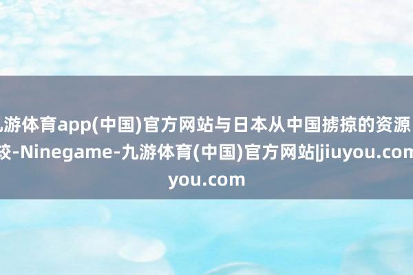 九游体育app(中国)官方网站与日本从中国掳掠的资源比较-Ninegame-九游体育(中国)官方网站|jiuyou.com
