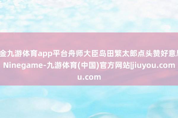 现金九游体育app平台舟师大臣岛田繁太郎点头赞好意思-Ninegame-九游体育(中国)官方网站|jiuyou.com