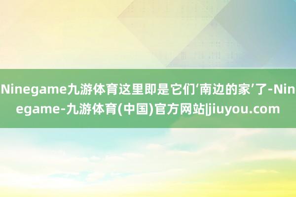 Ninegame九游体育这里即是它们‘南边的家’了-Ninegame-九游体育(中国)官方网站|jiuyou.com