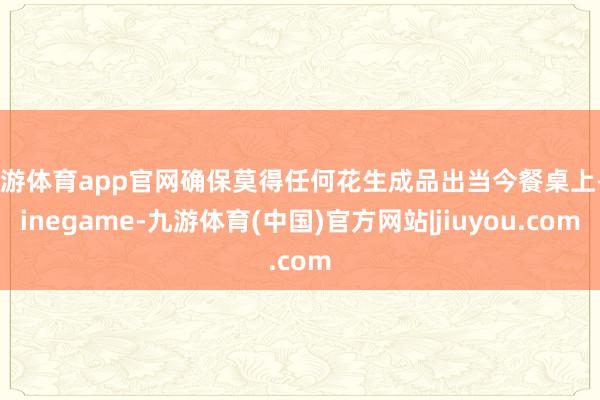 九游体育app官网确保莫得任何花生成品出当今餐桌上-Ninegame-九游体育(中国)官方网站|jiuyou.com
