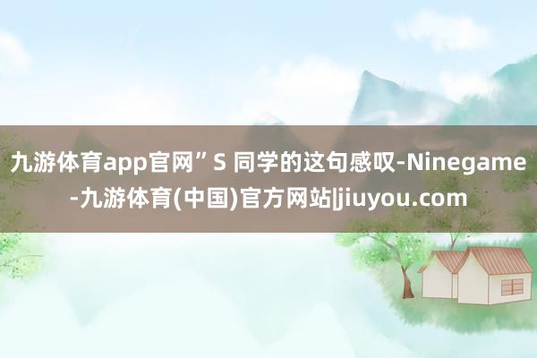 九游体育app官网”S 同学的这句感叹-Ninegame-九游体育(中国)官方网站|jiuyou.com