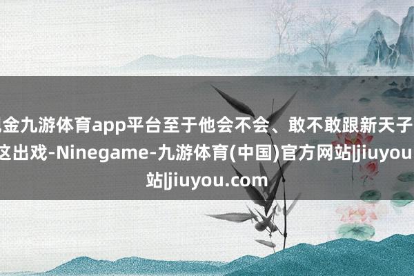 现金九游体育app平台至于他会不会、敢不敢跟新天子招引演这出戏-Ninegame-九游体育(中国)官方网站|jiuyou.com