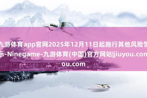 九游体育app官网2025年12月11日起施行其他风险警示-Ninegame-九游体育(中国)官方网站|jiuyou.com