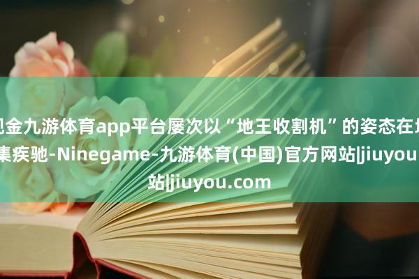 现金九游体育app平台屡次以“地王收割机”的姿态在地盘市集疾驰-Ninegame-九游体育(中国)官方网站|jiuyou.com