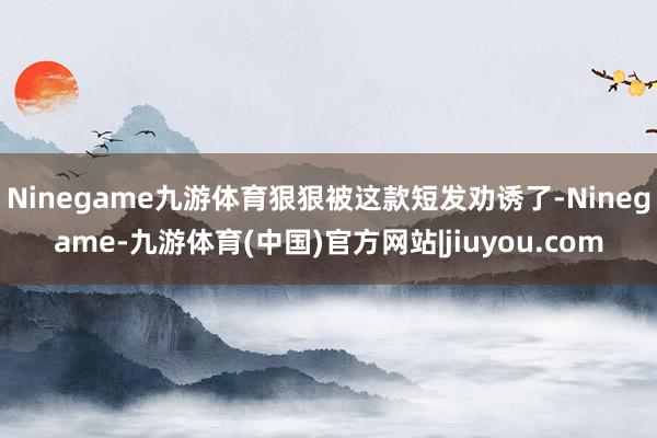 Ninegame九游体育狠狠被这款短发劝诱了-Ninegame-九游体育(中国)官方网站|jiuyou.com