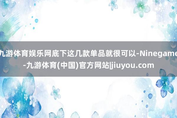 九游体育娱乐网底下这几款单品就很可以-Ninegame-九游体育(中国)官方网站|jiuyou.com