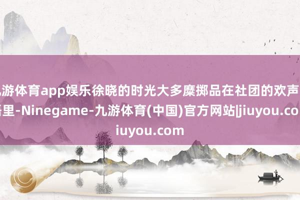 九游体育app娱乐徐晓的时光大多糜掷品在社团的欢声笑语里-Ninegame-九游体育(中国)官方网站|jiuyou.com