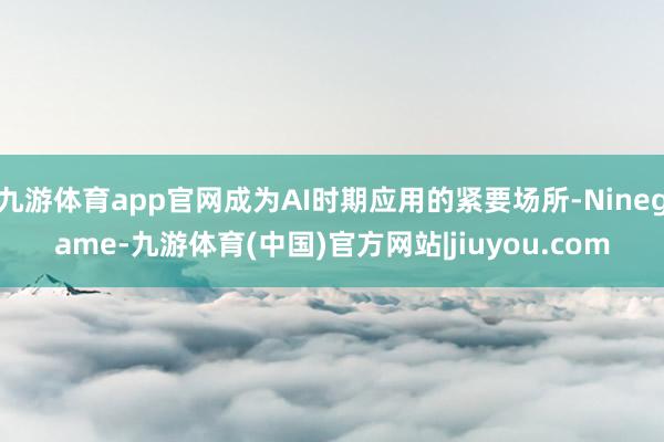 九游体育app官网成为AI时期应用的紧要场所-Ninegame-九游体育(中国)官方网站|jiuyou.com