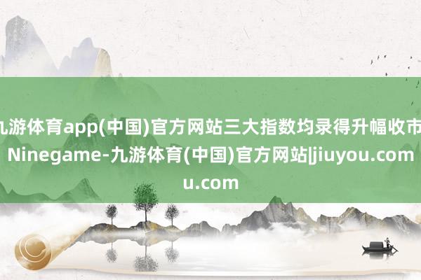 九游体育app(中国)官方网站三大指数均录得升幅收市-Ninegame-九游体育(中国)官方网站|jiuyou.com