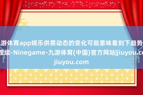 九游体育app娱乐供需动态的变化可能意味着刻下趋势不行捏续-Ninegame-九游体育(中国)官方网站|jiuyou.com