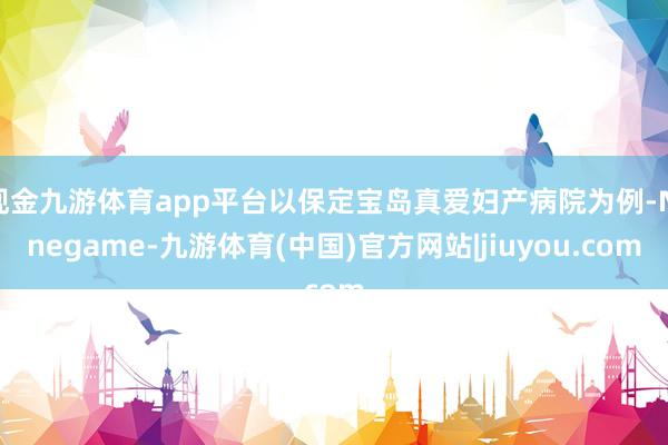 现金九游体育app平台以保定宝岛真爱妇产病院为例-Ninegame-九游体育(中国)官方网站|jiuyou.com