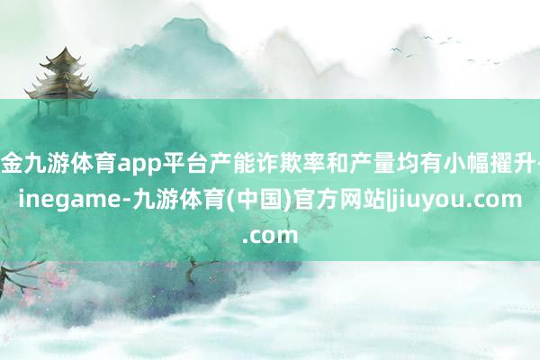 现金九游体育app平台产能诈欺率和产量均有小幅擢升-Ninegame-九游体育(中国)官方网站|jiuyou.com