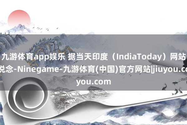 九游体育app娱乐 据当天印度（IndiaToday）网站报说念-Ninegame-九游体育(中国)官方网站|jiuyou.com