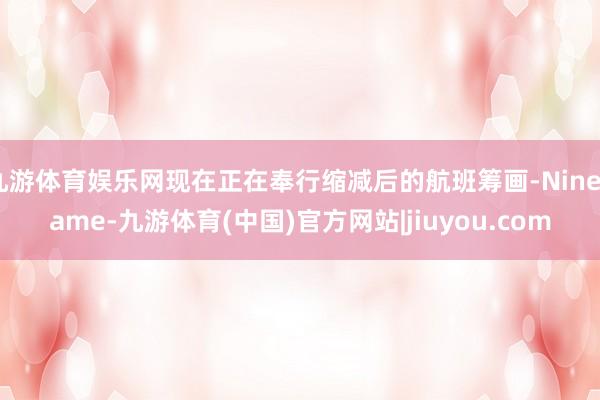 九游体育娱乐网现在正在奉行缩减后的航班筹画-Ninegame-九游体育(中国)官方网站|jiuyou.com